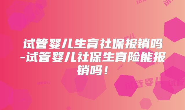 试管婴儿生育社保报销吗-试管婴儿社保生育险能报销吗！