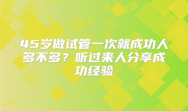 45岁做试管一次就成功人多不多？听过来人分享成功经验