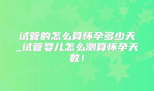 试管的怎么算怀孕多少天_试管婴儿怎么测算怀孕天数！