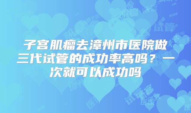 子宫肌瘤去漳州市医院做三代试管的成功率高吗?一次就可以成功吗