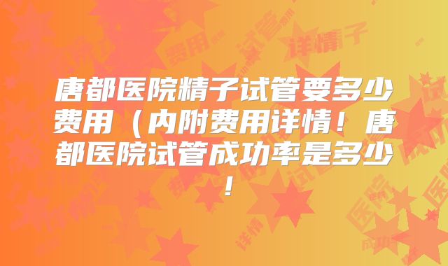 唐都医院精子试管要多少费用（内附费用详情！唐都医院试管成功率是多少！