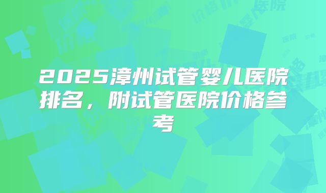 2025漳州试管婴儿医院排名，附试管医院价格参考