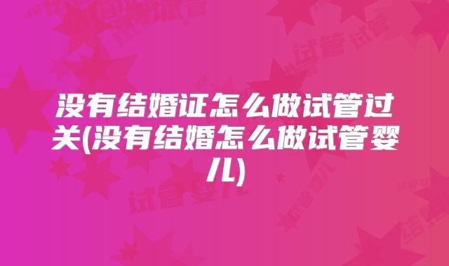 没有结婚证怎么做试管过关(没有结婚怎么做试管婴儿)