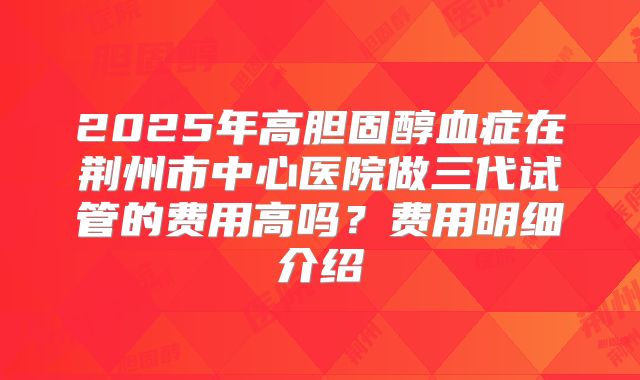 2025年高胆固醇血症在荆州市中心医院做三代试管的费用高吗？费用明细介绍