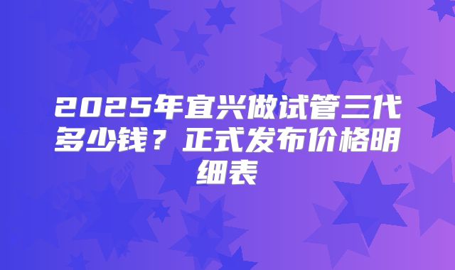2025年宜兴做试管三代多少钱？正式发布价格明细表