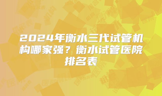 2024年衡水三代试管机构哪家强？衡水试管医院排名表