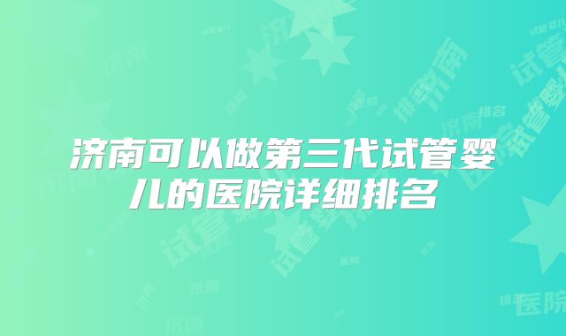 济南可以做第三代试管婴儿的医院详细排名