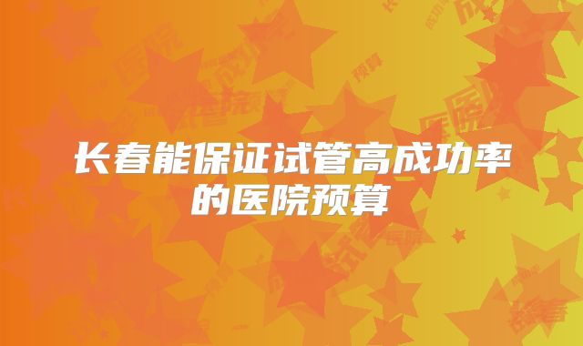 长春能保证试管高成功率的医院预算
