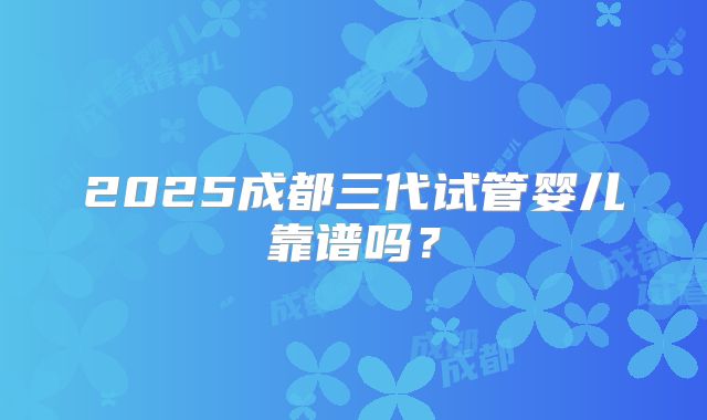 2025成都三代试管婴儿靠谱吗？