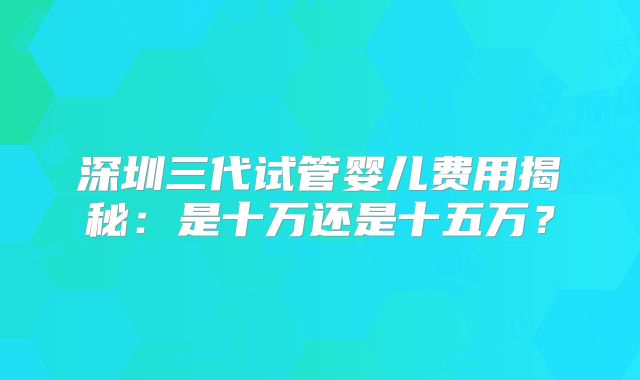 深圳三代试管婴儿费用揭秘:是十万还是十五万?
