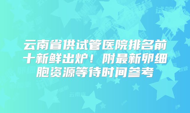 云南省供试管医院排名前十新鲜出炉！附最新卵细胞资源等待时间参考