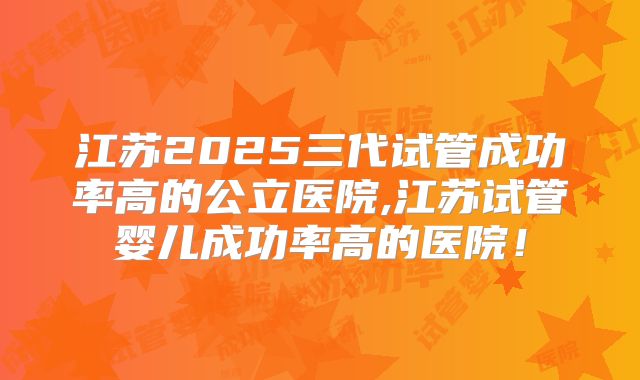江苏2025三代试管成功率高的公立医院,江苏试管婴儿成功率高的医院！