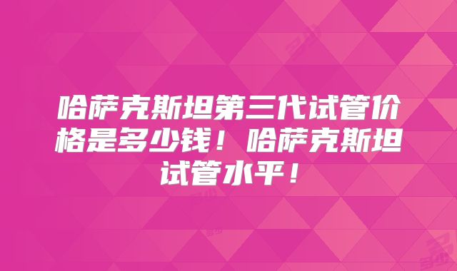 哈萨克斯坦第三代试管价格是多少钱！哈萨克斯坦试管水平！