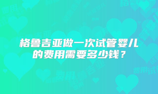格鲁吉亚做一次试管婴儿的费用需要多少钱？