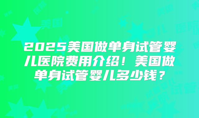 2025美国做单身试管婴儿医院费用介绍!美国做单身试管婴儿多少钱?