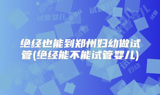 绝经也能到郑州妇幼做试管(绝经能不能试管婴儿)