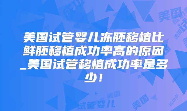 美国试管婴儿冻胚移植比鲜胚移植成功率高的原因_美国试管移植成功率是多少!