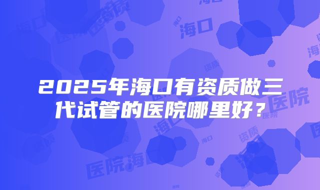 2025年海口有资质做三代试管的医院哪里好?