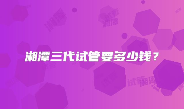 湘潭三代试管要多少钱？