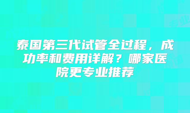 泰国第三代试管全过程，成功率和费用详解？哪家医院更专业推荐