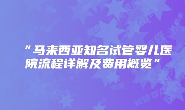 “马来西亚知名试管婴儿医院流程详解及费用概览”