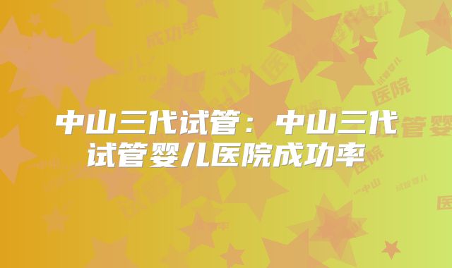 中山三代试管：中山三代试管婴儿医院成功率