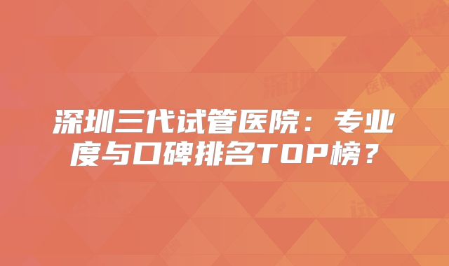 深圳三代试管医院：专业度与口碑排名TOP榜？
