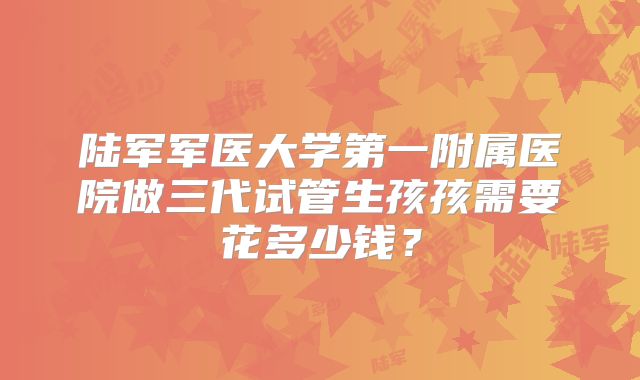 陆军军医大学第一附属医院做三代试管生孩孩需要花多少钱？