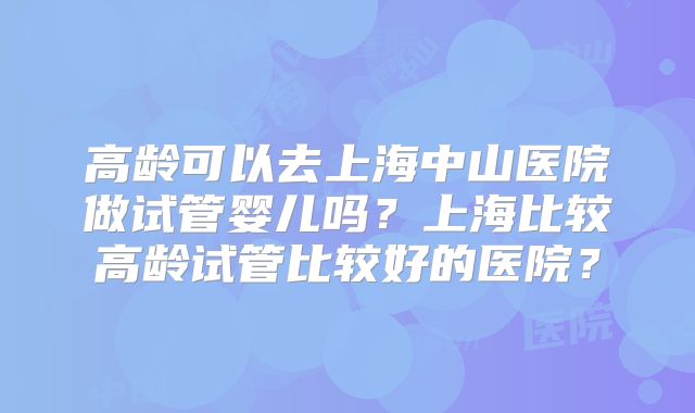 高龄可以去上海中山医院做试管婴儿吗？上海比较高龄试管比较好的医院？