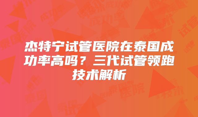 杰特宁试管医院在泰国成功率高吗？三代试管领跑技术解析