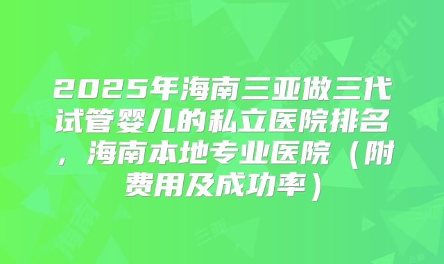 2025年海南三亚做三代试管婴儿的私立医院排名,海南本地专业医院(附费用及成功率)