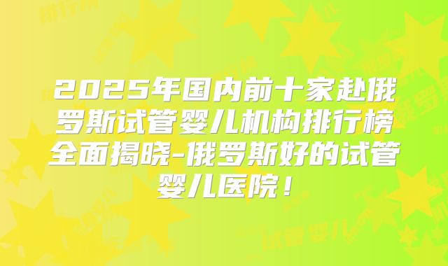 2025年国内前十家赴俄罗斯试管婴儿机构排行榜全面揭晓-俄罗斯好的试管婴儿医院！