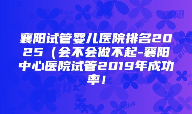 襄阳试管婴儿医院排名2025(会不会做不起-襄阳中心医院试管2019年成功率!