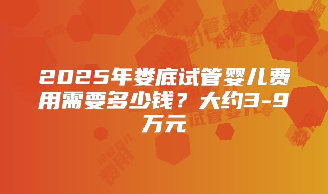 2025年娄底试管婴儿费用需要多少钱？大约3-9万元