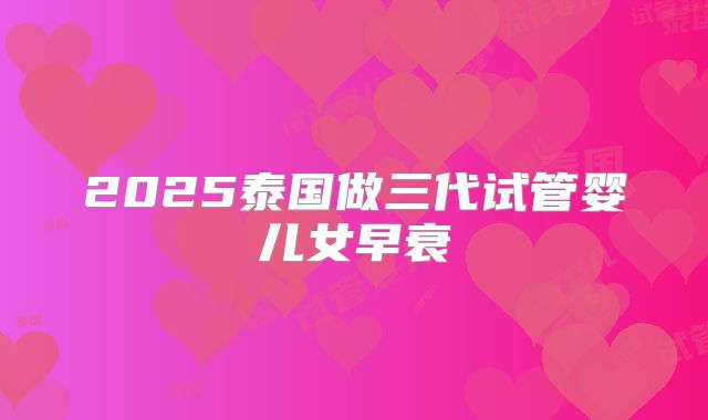 2025泰国做三代试管婴儿女早衰