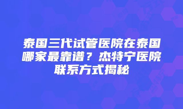 泰国三代试管医院在泰国哪家最靠谱？杰特宁医院联系方式揭秘