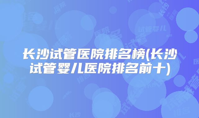 长沙试管医院排名榜(长沙试管婴儿医院排名前十)