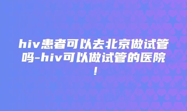 hiv患者可以去北京做试管吗-hiv可以做试管的医院!