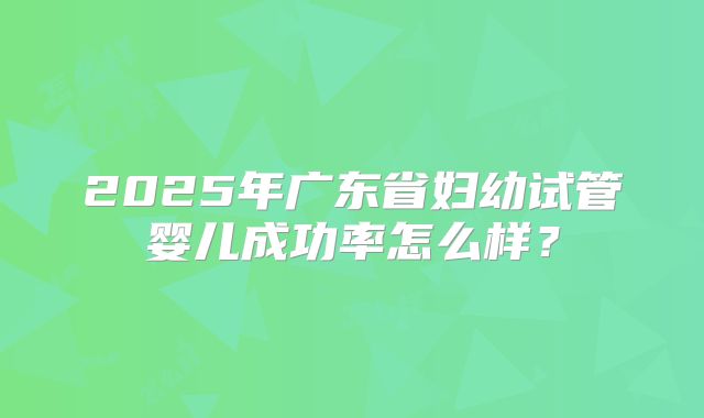 2025年广东省妇幼试管婴儿成功率怎么样？