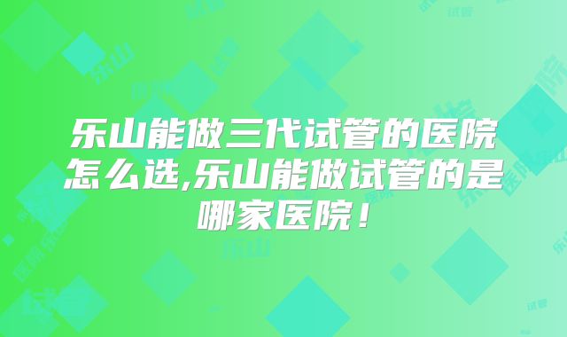 乐山能做三代试管的医院怎么选,乐山能做试管的是哪家医院！
