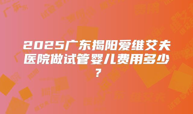 2025广东揭阳爱维艾夫医院做试管婴儿费用多少?