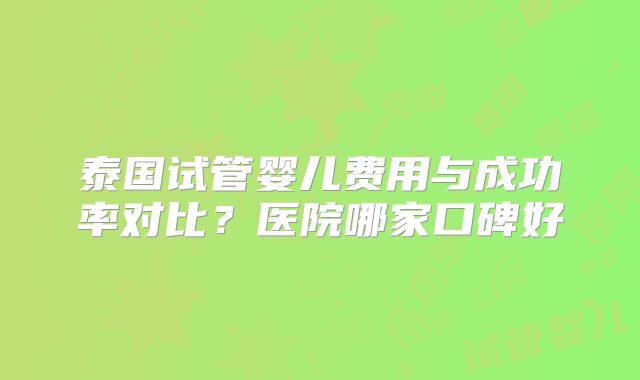 泰国试管婴儿费用与成功率对比?医院哪家口碑好
