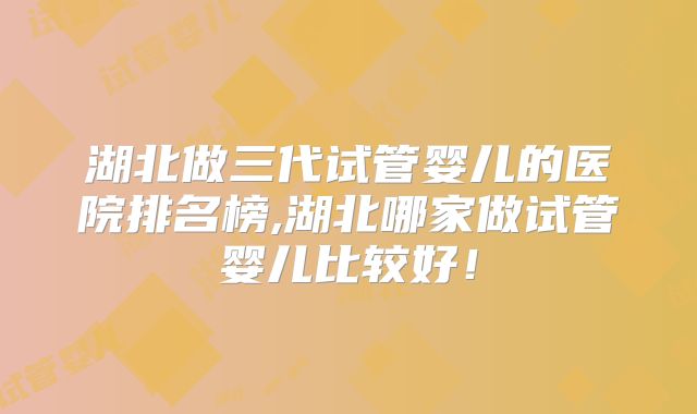 湖北做三代试管婴儿的医院排名榜,湖北哪家做试管婴儿比较好！