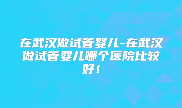 在武汉做试管婴儿-在武汉做试管婴儿哪个医院比较好！