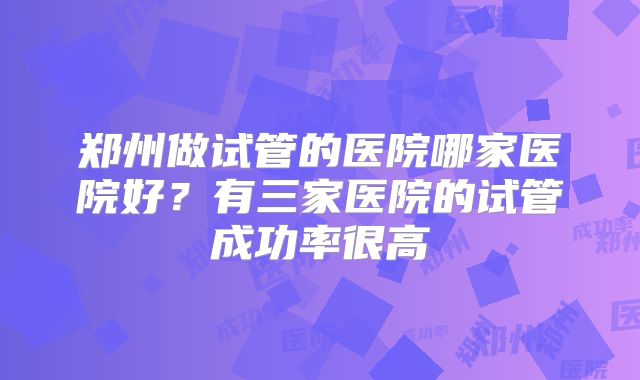 郑州做试管的医院哪家医院好？有三家医院的试管成功率很高