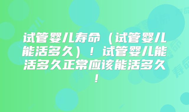 试管婴儿寿命（试管婴儿能活多久）！试管婴儿能活多久正常应该能活多久！