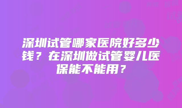 深圳试管哪家医院好多少钱？在深圳做试管婴儿医保能不能用？