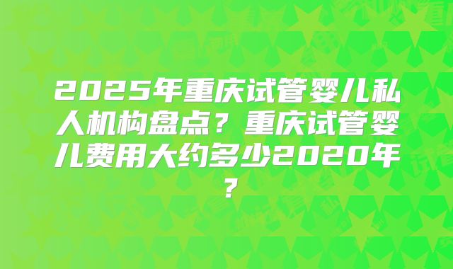 2025年重庆试管婴儿私人机构盘点？重庆试管婴儿费用大约多少2020年？