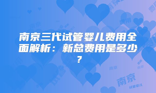 南京三代试管婴儿费用全面解析:新总费用是多少?