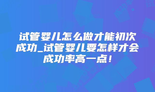 试管婴儿怎么做才能初次成功_试管婴儿要怎样才会成功率高一点！